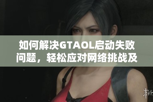如何解决GTAOL启动失败问题，轻松应对网络挑战及其常见故障