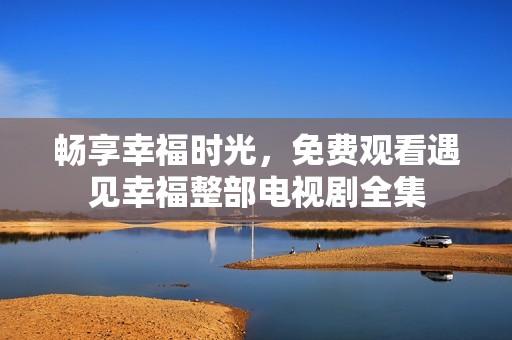 畅享幸福时光，免费观看遇见幸福整部电视剧全集