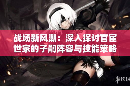 战场新风潮：深入探讨官宦世家的子嗣阵容与技能策略在三国杀中的应用与影响