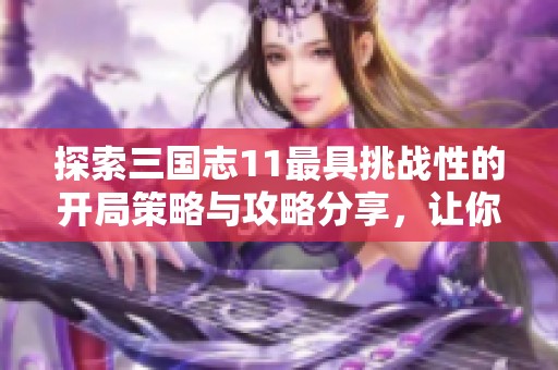 探索三国志11最具挑战性的开局策略与攻略分享，让你轻松应对难关！