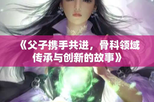 《父子携手共进，骨科领域传承与创新的故事》
