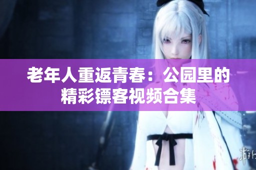 老年人重返青春：公园里的精彩镖客视频合集