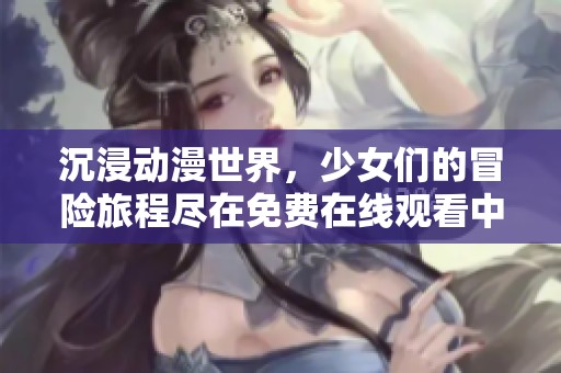 沉浸动漫世界，少女们的冒险旅程尽在免费在线观看中
