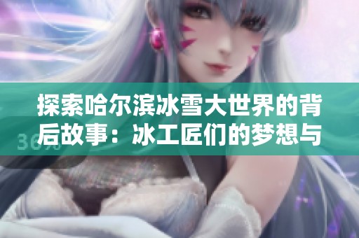 探索哈尔滨冰雪大世界的背后故事：冰工匠们的梦想与不懈追求