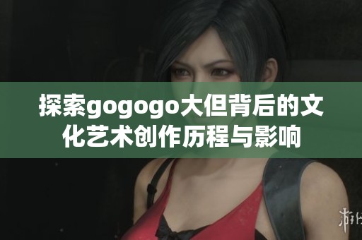 探索gogogo大但背后的文化艺术创作历程与影响