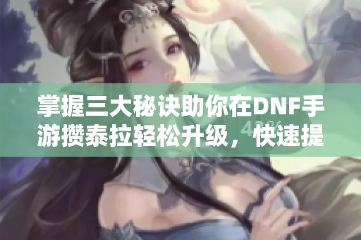 掌握三大秘诀助你在DNF手游攒泰拉轻松升级，快速提升游戏体验与乐趣
