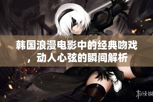 韩国浪漫电影中的经典吻戏，动人心弦的瞬间解析