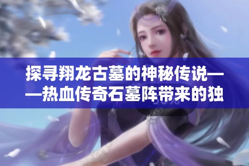 探寻翔龙古墓的神秘传说——热血传奇石墓阵带来的独特游戏体验与魅力