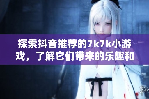 探索抖音推荐的7k7k小游戏，了解它们带来的乐趣和社会影响的深度分析