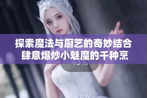 探索魔法与厨艺的奇妙结合 肆意爆炒小魅魔的千种烹饪创意与技巧