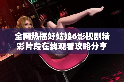 全网热播好姑娘6影视剧精彩片段在线观看攻略分享