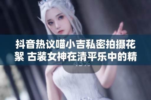 抖音热议喵小吉私密拍摄花絮 古装女神在清平乐中的精彩瞬间回顾