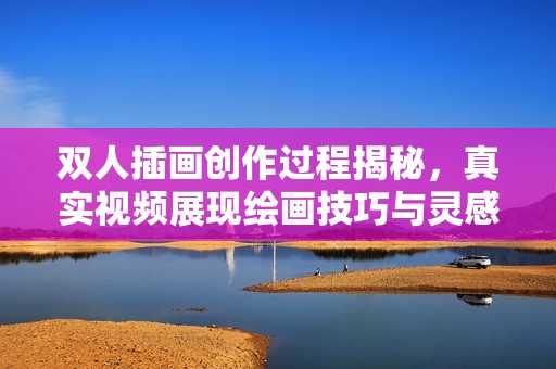 双人插画创作过程揭秘，真实视频展现绘画技巧与灵感来源