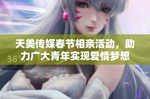 天美传媒春节相亲活动，助力广大青年实现爱情梦想