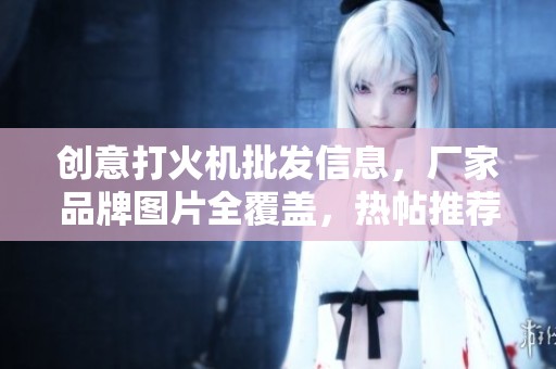 创意打火机批发信息，厂家品牌图片全覆盖，热帖推荐一站式购物体验