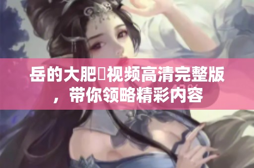 岳的大肥坹视频高清完整版，带你领略精彩内容