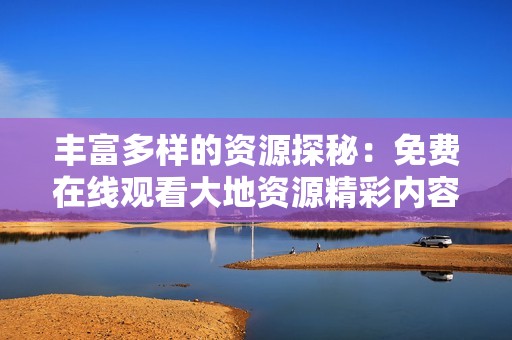 丰富多样的资源探秘：免费在线观看大地资源精彩内容