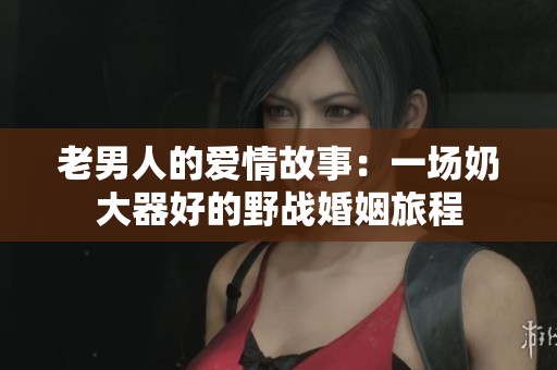 老男人的爱情故事：一场奶大器好的野战婚姻旅程