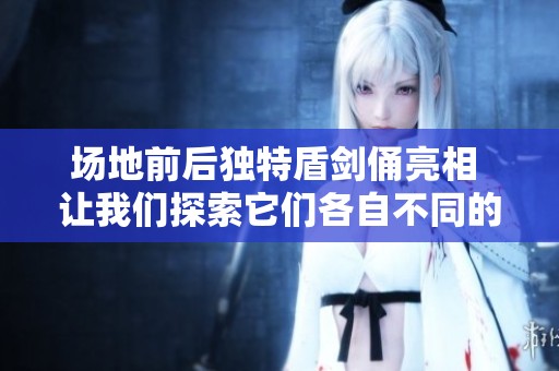 场地前后独特盾剑俑亮相 让我们探索它们各自不同的技能与魅力