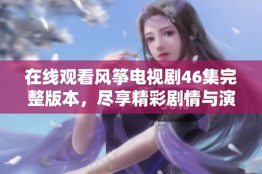 在线观看风筝电视剧46集完整版本，尽享精彩剧情与演出
