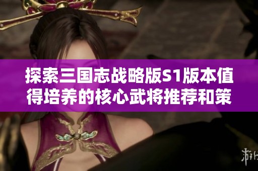 探索三国志战略版S1版本值得培养的核心武将推荐和策略解析