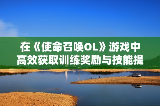 在《使命召唤OL》游戏中高效获取训练奖励与技能提升的全面指南