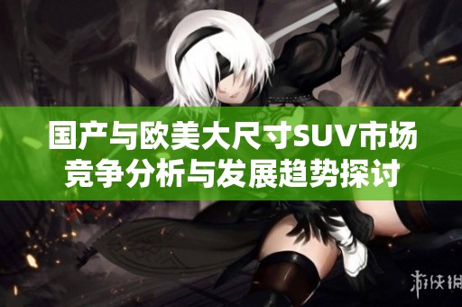 国产与欧美大尺寸SUV市场竞争分析与发展趋势探讨