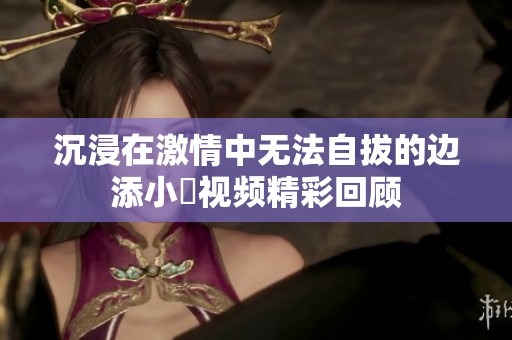 沉浸在激情中无法自拔的边添小泬视频精彩回顾