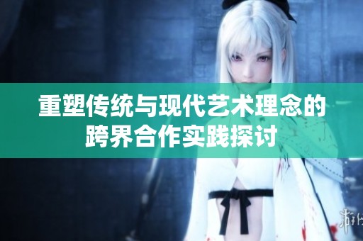 重塑传统与现代艺术理念的跨界合作实践探讨
