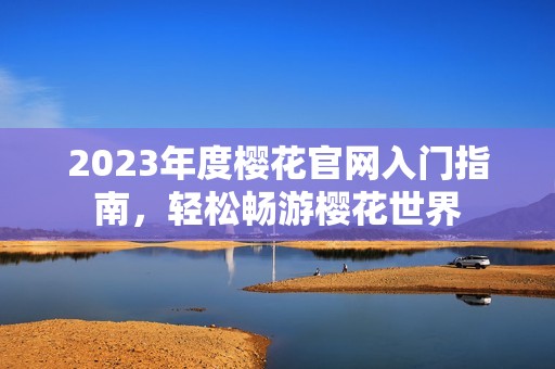 2023年度樱花官网入门指南，轻松畅游樱花世界
