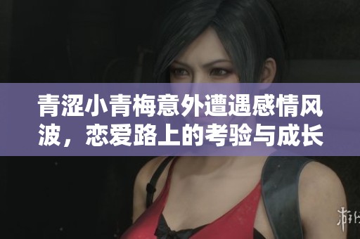 青涩小青梅意外遭遇感情风波，恋爱路上的考验与成长