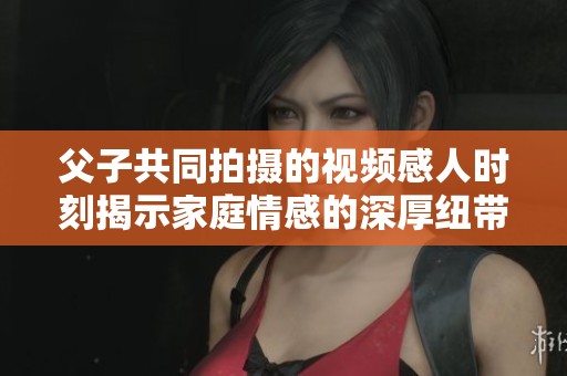 父子共同拍摄的视频感人时刻揭示家庭情感的深厚纽带