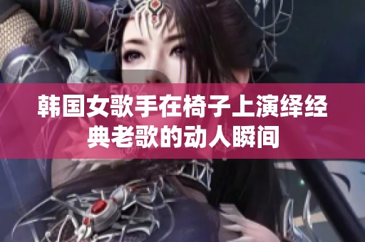 韩国女歌手在椅子上演绎经典老歌的动人瞬间