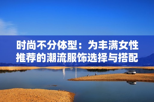 时尚不分体型：为丰满女性推荐的潮流服饰选择与搭配技巧