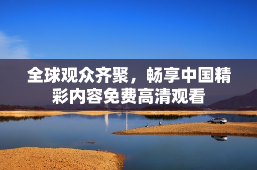 全球观众齐聚，畅享中国精彩内容免费高清观看