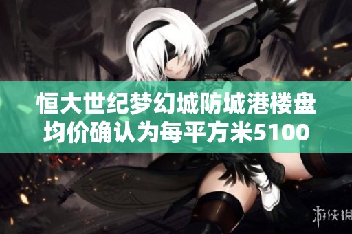 恒大世纪梦幻城防城港楼盘均价确认为每平方米5100元的最新消息解析