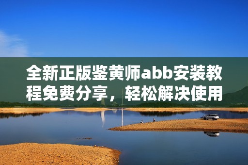 全新正版鉴黄师abb安装教程免费分享，轻松解决使用难题