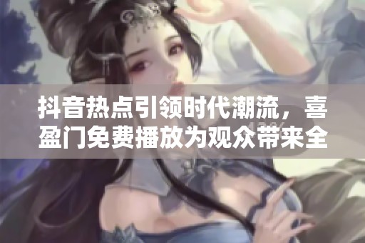 抖音热点引领时代潮流，喜盈门免费播放为观众带来全新视听体验