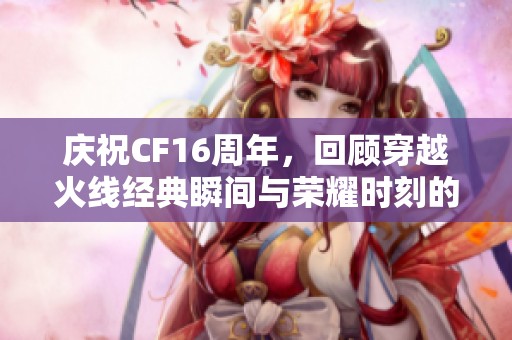 庆祝CF16周年，回顾穿越火线经典瞬间与荣耀时刻的激情历程