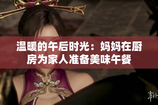 温暖的午后时光：妈妈在厨房为家人准备美味午餐