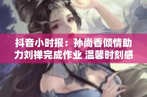 抖音小时报：孙尚香倾情助力刘禅完成作业 温馨时刻感动人心