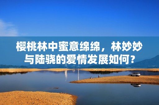 樱桃林中蜜意绵绵，林妙妙与陆骁的爱情发展如何？