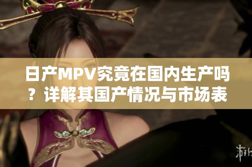 日产MPV究竟在国内生产吗？详解其国产情况与市场表现