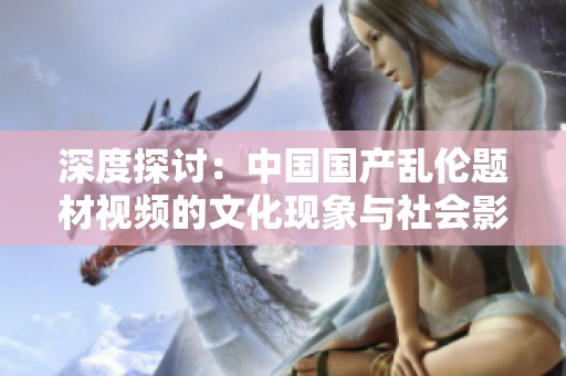 深度探讨：中国国产乱伦题材视频的文化现象与社会影响分析