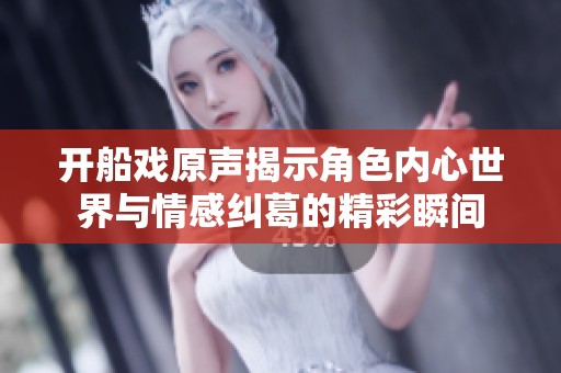 开船戏原声揭示角色内心世界与情感纠葛的精彩瞬间