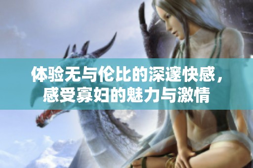 体验无与伦比的深邃快感，感受寡妇的魅力与激情