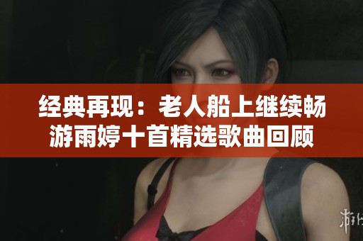 经典再现：老人船上继续畅游雨婷十首精选歌曲回顾