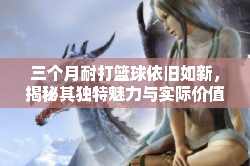 三个月耐打篮球依旧如新，揭秘其独特魅力与实际价值