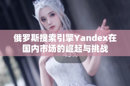 俄罗斯搜索引擎Yandex在国内市场的崛起与挑战