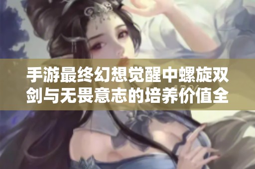 手游最终幻想觉醒中螺旋双剑与无畏意志的培养价值全面剖析